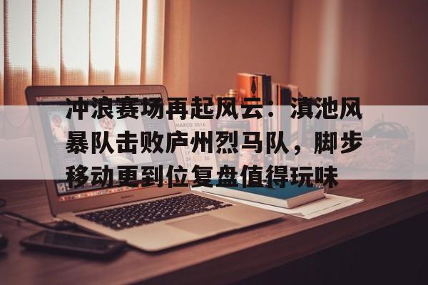 云开体育 -冲浪赛场再起风云：滇池风暴队击败庐州烈马队，脚步移动更到位复盘值得玩味(让我们一起冲浪吧计时赛)